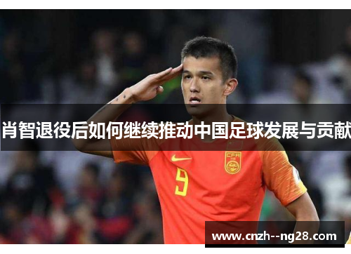 肖智退役后如何继续推动中国足球发展与贡献