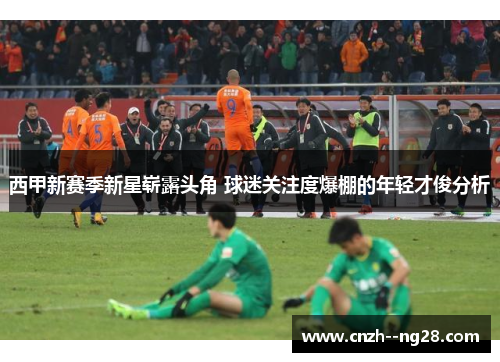 西甲新赛季新星崭露头角 球迷关注度爆棚的年轻才俊分析