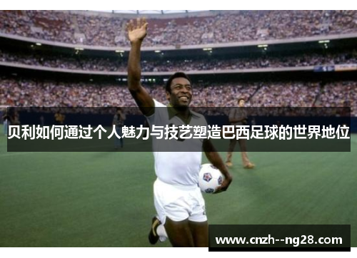 贝利如何通过个人魅力与技艺塑造巴西足球的世界地位 贝利如何通过个人魅力与技艺塑造巴西足球的世界地位