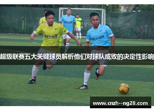 超级联赛五大关键球员解析他们对球队成败的决定性影响 超级联赛五大关键球员解析他们对球队成败的决定性影响