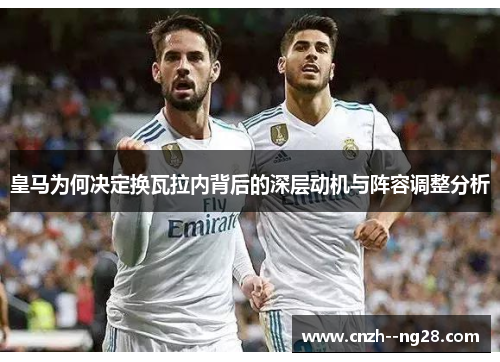 皇马为何决定换瓦拉内背后的深层动机与阵容调整分析 皇马为何决定换瓦拉内背后的深层动机与阵容调整分析