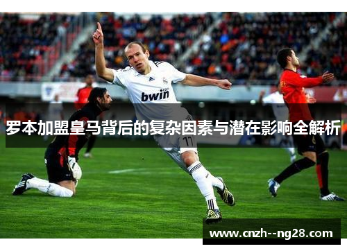 罗本加盟皇马背后的复杂因素与潜在影响全解析 罗本加盟皇马背后的复杂因素与潜在影响全解析