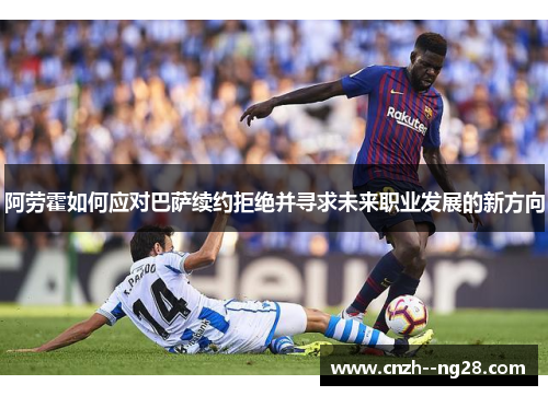 阿劳霍如何应对巴萨续约拒绝并寻求未来职业发展的新方向