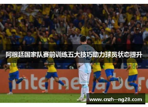 阿根廷国家队赛前训练五大技巧助力球员状态提升