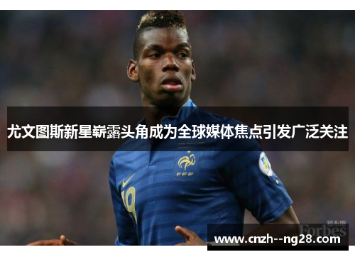 尤文图斯新星崭露头角成为全球媒体焦点引发广泛关注