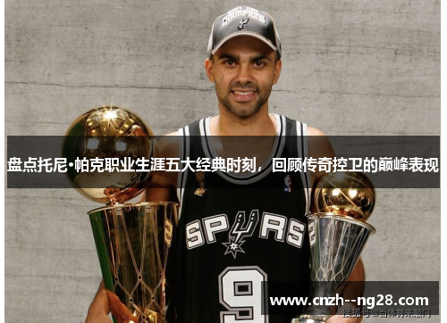 盘点托尼·帕克职业生涯五大经典时刻，回顾传奇控卫的巅峰表现