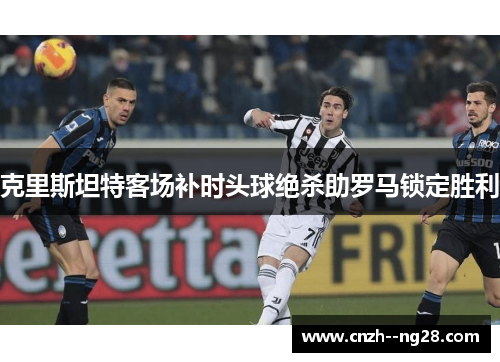克里斯坦特客场补时头球绝杀助罗马锁定胜利 克里斯坦特客场补时头球绝杀助罗马锁定胜利