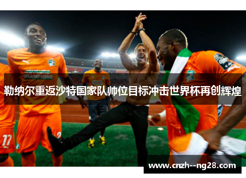 勒纳尔重返沙特国家队帅位目标冲击世界杯再创辉煌